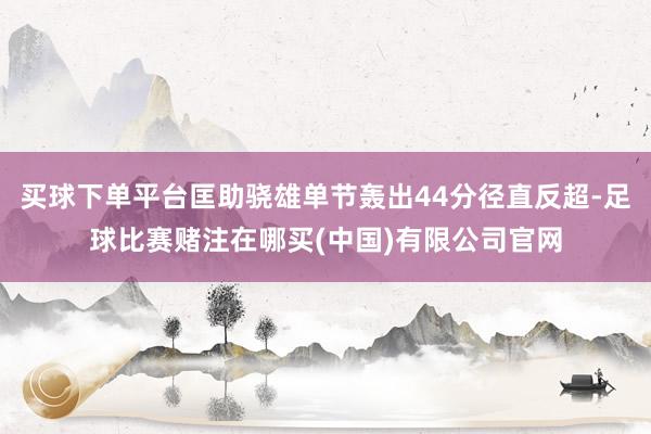 买球下单平台匡助骁雄单节轰出44分径直反超-足球比赛赌注在哪买(中国)有限公司官网