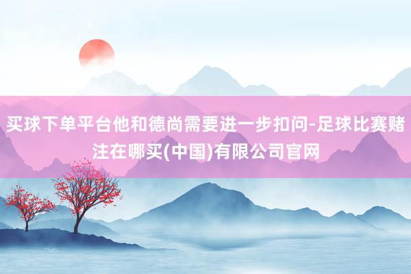 买球下单平台他和德尚需要进一步扣问-足球比赛赌注在哪买(中国)有限公司官网