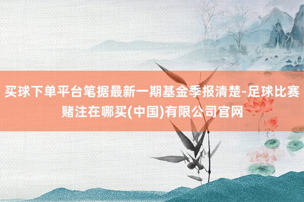 买球下单平台笔据最新一期基金季报清楚-足球比赛赌注在哪买(中国)有限公司官网