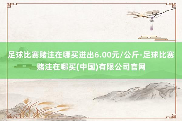 足球比赛赌注在哪买进出6.00元/公斤-足球比赛赌注在哪买(中国)有限公司官网