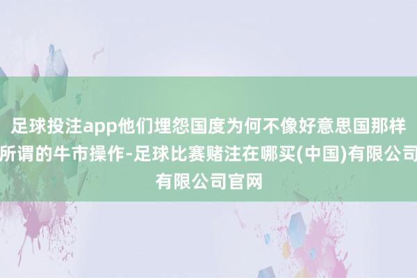 足球投注app他们埋怨国度为何不像好意思国那样进行所谓的牛市操作-足球比赛赌注在哪买(中国)有限公司官网