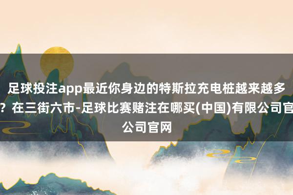 足球投注app最近你身边的特斯拉充电桩越来越多了？在三街六市-足球比赛赌注在哪买(中国)有限公司官网