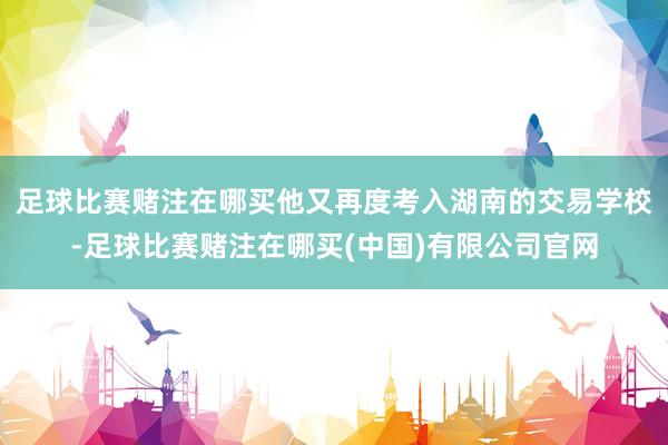 足球比赛赌注在哪买他又再度考入湖南的交易学校-足球比赛赌注在哪买(中国)有限公司官网