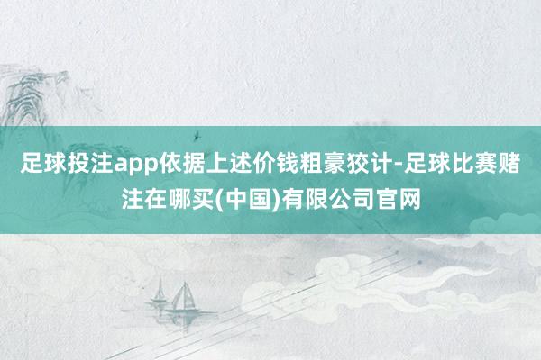 足球投注app　　依据上述价钱粗豪狡计-足球比赛赌注在哪买(中国)有限公司官网
