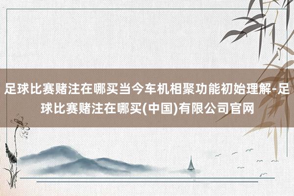 足球比赛赌注在哪买当今车机相聚功能初始理解-足球比赛赌注在哪买(中国)有限公司官网