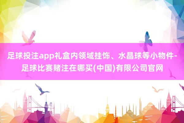 足球投注app礼盒内领域挂饰、水晶球等小物件-足球比赛赌注在哪买(中国)有限公司官网