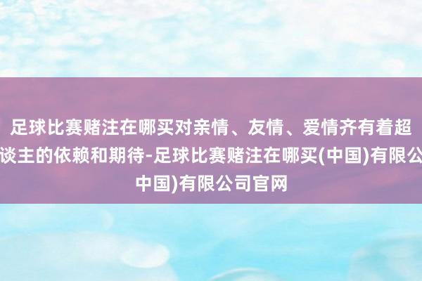 足球比赛赌注在哪买对亲情、友情、爱情齐有着超乎常东谈主的依赖和期待-足球比赛赌注在哪买(中国)有限公司官网