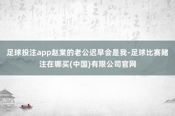 足球投注app赵棠的老公迟早会是我-足球比赛赌注在哪买(中国)有限公司官网