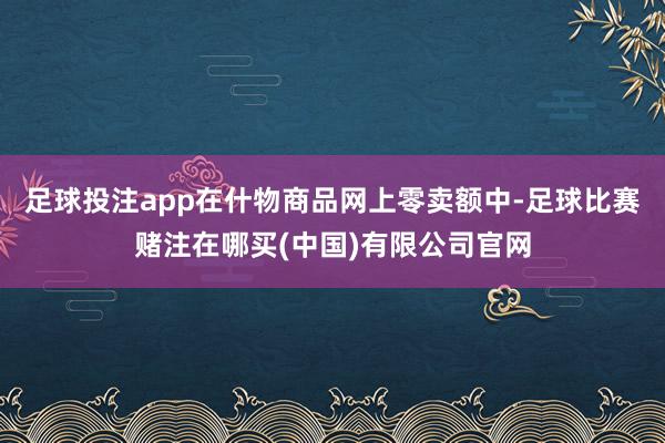 足球投注app在什物商品网上零卖额中-足球比赛赌注在哪买(中国)有限公司官网