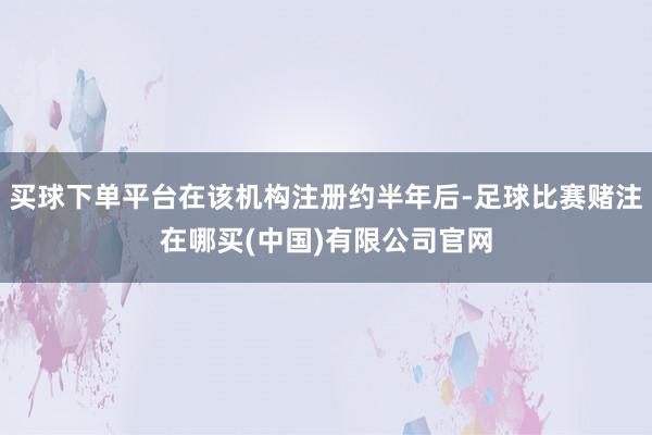 买球下单平台在该机构注册约半年后-足球比赛赌注在哪买(中国)有限公司官网