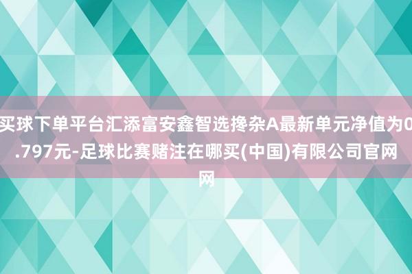 买球下单平台汇添富安鑫智选搀杂A最新单元净值为0.797元-足球比赛赌注在哪买(中国)有限公司官网