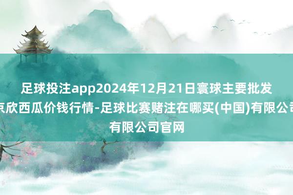 足球投注app2024年12月21日寰球主要批发阛阓京欣西瓜价钱行情-足球比赛赌注在哪买(中国)有限公司官网