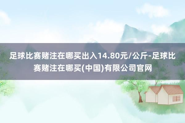 足球比赛赌注在哪买出入14.80元/公斤-足球比赛赌注在哪买(中国)有限公司官网