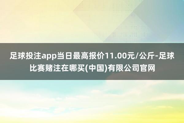 足球投注app当日最高报价11.00元/公斤-足球比赛赌注在哪买(中国)有限公司官网