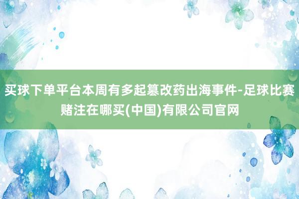 买球下单平台本周有多起篡改药出海事件-足球比赛赌注在哪买(中国)有限公司官网