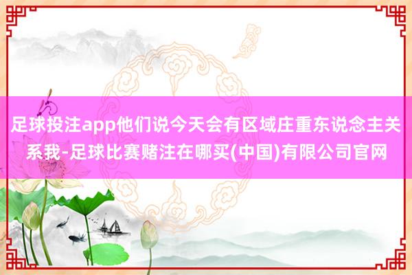 足球投注app他们说今天会有区域庄重东说念主关系我-足球比赛赌注在哪买(中国)有限公司官网