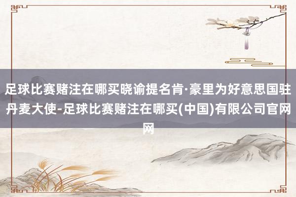 足球比赛赌注在哪买晓谕提名肯·豪里为好意思国驻丹麦大使-足球比赛赌注在哪买(中国)有限公司官网