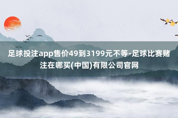 足球投注app售价49到3199元不等-足球比赛赌注在哪买(中国)有限公司官网
