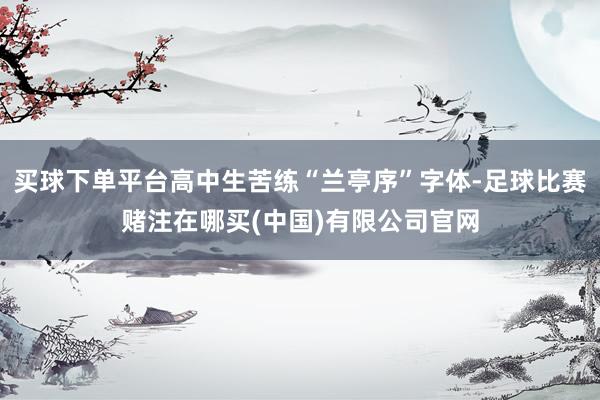 买球下单平台高中生苦练“兰亭序”字体-足球比赛赌注在哪买(中国)有限公司官网