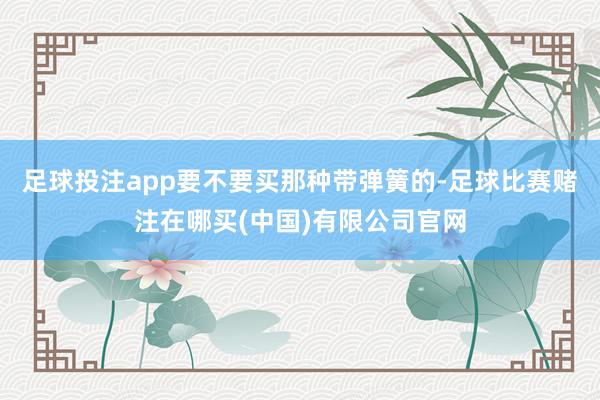 足球投注app要不要买那种带弹簧的-足球比赛赌注在哪买(中国)有限公司官网