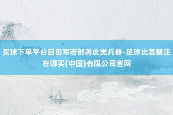 买球下单平台目田军若部署此类兵器-足球比赛赌注在哪买(中国)有限公司官网