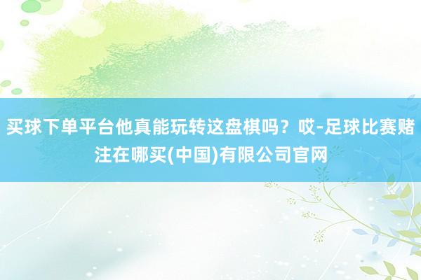 买球下单平台他真能玩转这盘棋吗？哎-足球比赛赌注在哪买(中国)有限公司官网