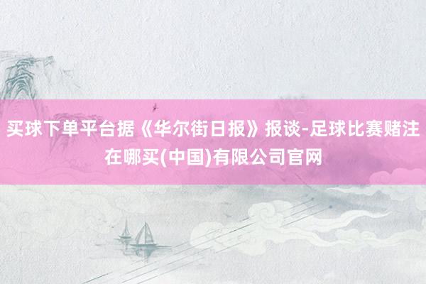 买球下单平台据《华尔街日报》报谈-足球比赛赌注在哪买(中国)有限公司官网