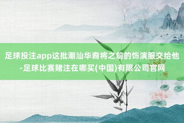足球投注app这批潮汕华裔将之前的饰演服交给他-足球比赛赌注在哪买(中国)有限公司官网