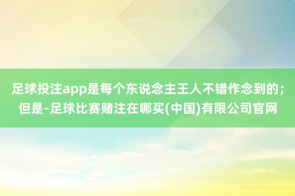 足球投注app是每个东说念主王人不错作念到的；但是-足球比赛赌注在哪买(中国)有限公司官网