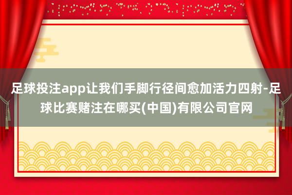 足球投注app让我们手脚行径间愈加活力四射-足球比赛赌注在哪买(中国)有限公司官网