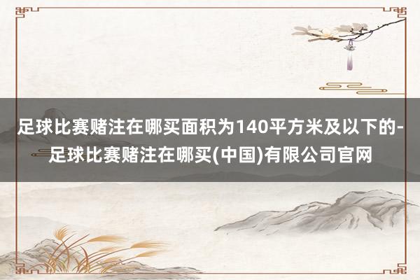 足球比赛赌注在哪买面积为140平方米及以下的-足球比赛赌注在哪买(中国)有限公司官网