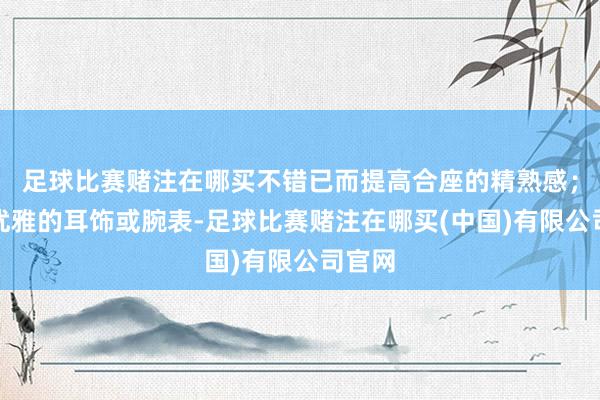 足球比赛赌注在哪买不错已而提高合座的精熟感；一对优雅的耳饰或腕表-足球比赛赌注在哪买(中国)有限公司官网
