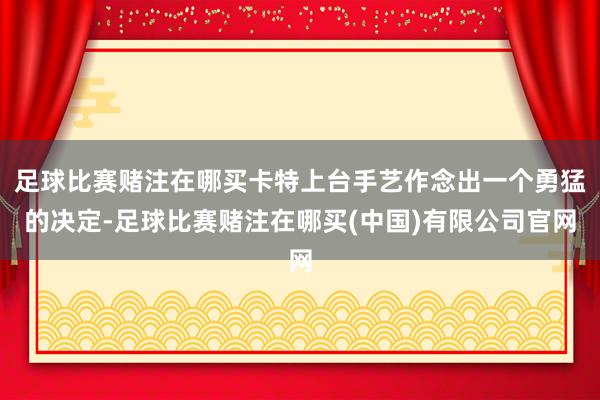 足球比赛赌注在哪买卡特上台手艺作念出一个勇猛的决定-足球比赛赌注在哪买(中国)有限公司官网