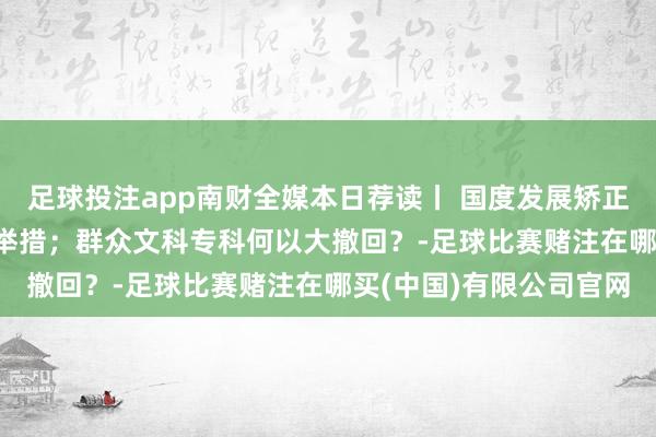 足球投注app南财全媒本日荐读丨 国度发展矫正委详解2025年扩内需举措；群众文科专科何以大撤回？-足球比赛赌注在哪买(中国)有限公司官网