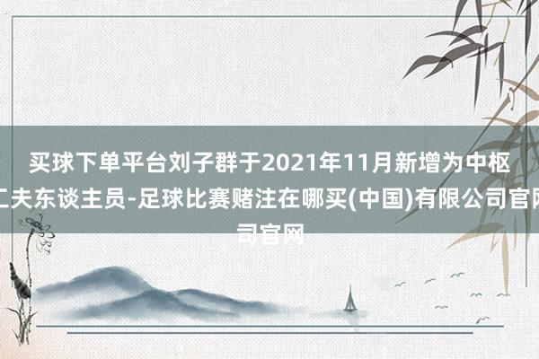 买球下单平台刘子群于2021年11月新增为中枢工夫东谈主员-足球比赛赌注在哪买(中国)有限公司官网