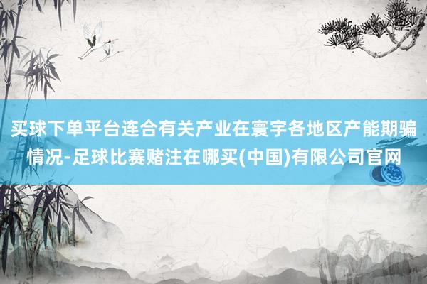 买球下单平台连合有关产业在寰宇各地区产能期骗情况-足球比赛赌注在哪买(中国)有限公司官网