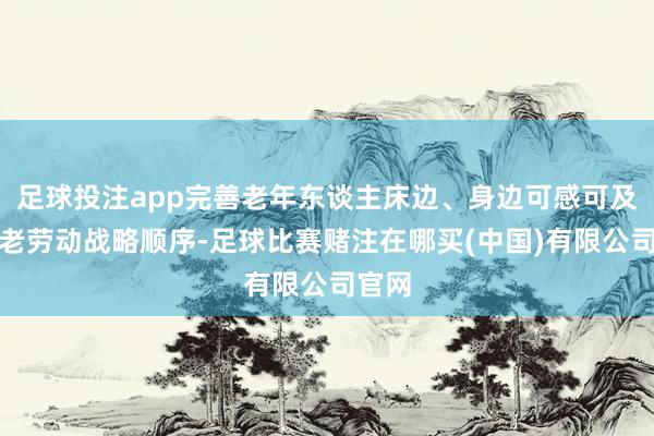 足球投注app完善老年东谈主床边、身边可感可及的养老劳动战略顺序-足球比赛赌注在哪买(中国)有限公司官网