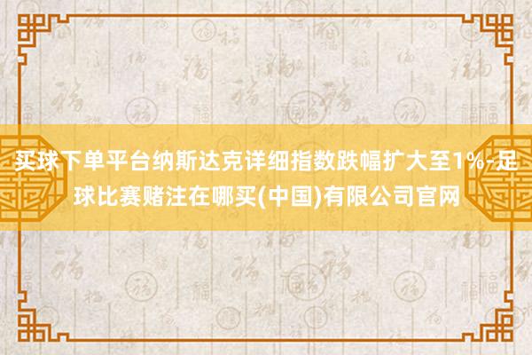 买球下单平台纳斯达克详细指数跌幅扩大至1%-足球比赛赌注在哪买(中国)有限公司官网
