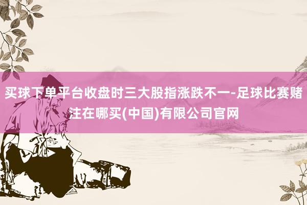 买球下单平台收盘时三大股指涨跌不一-足球比赛赌注在哪买(中国)有限公司官网