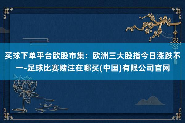 买球下单平台　　欧股市集：欧洲三大股指今日涨跌不一-足球比赛赌注在哪买(中国)有限公司官网