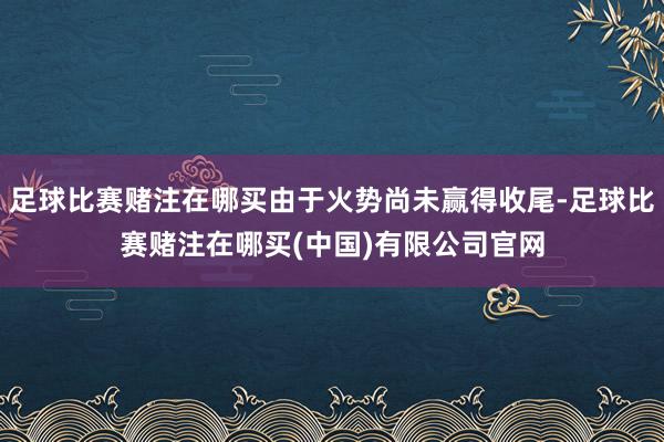 足球比赛赌注在哪买由于火势尚未赢得收尾-足球比赛赌注在哪买(中国)有限公司官网