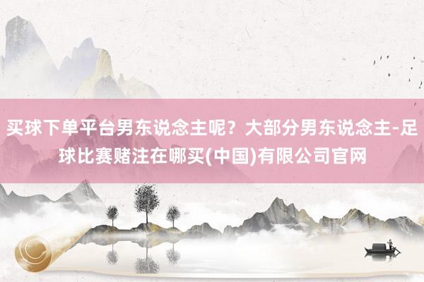 买球下单平台男东说念主呢？大部分男东说念主-足球比赛赌注在哪买(中国)有限公司官网