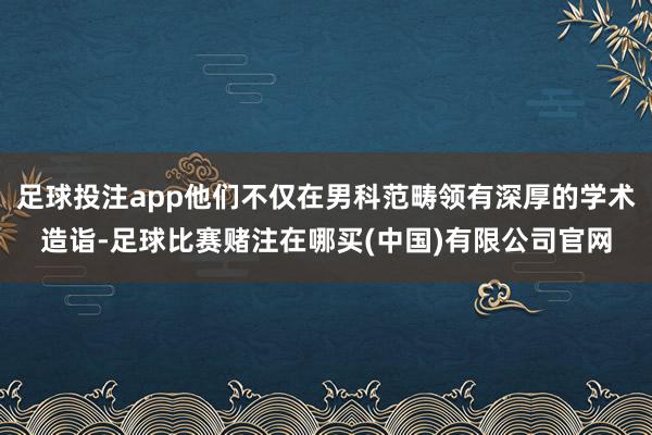 足球投注app他们不仅在男科范畴领有深厚的学术造诣-足球比赛赌注在哪买(中国)有限公司官网