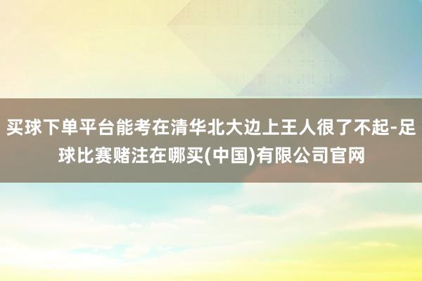 买球下单平台能考在清华北大边上王人很了不起-足球比赛赌注在哪买(中国)有限公司官网