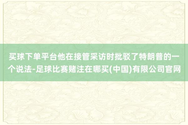 买球下单平台　　他在接管采访时批驳了特朗普的一个说法-足球比赛赌注在哪买(中国)有限公司官网