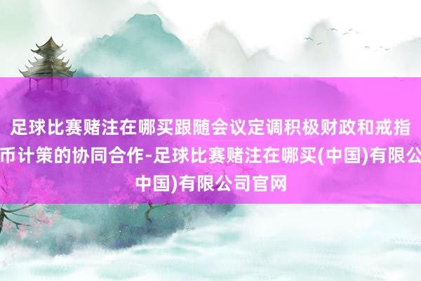 足球比赛赌注在哪买跟随会议定调积极财政和戒指宽松货币计策的协同合作-足球比赛赌注在哪买(中国)有限公司官网