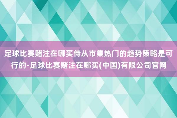 足球比赛赌注在哪买侍从市集热门的趋势策略是可行的-足球比赛赌注在哪买(中国)有限公司官网