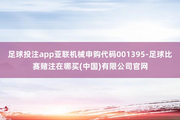 足球投注app亚联机械申购代码001395-足球比赛赌注在哪买(中国)有限公司官网