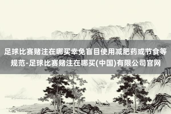 足球比赛赌注在哪买幸免盲目使用减肥药或节食等规范-足球比赛赌注在哪买(中国)有限公司官网
