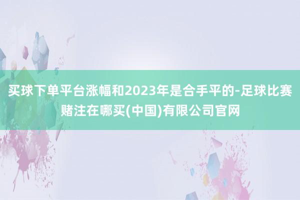 买球下单平台涨幅和2023年是合手平的-足球比赛赌注在哪买(中国)有限公司官网